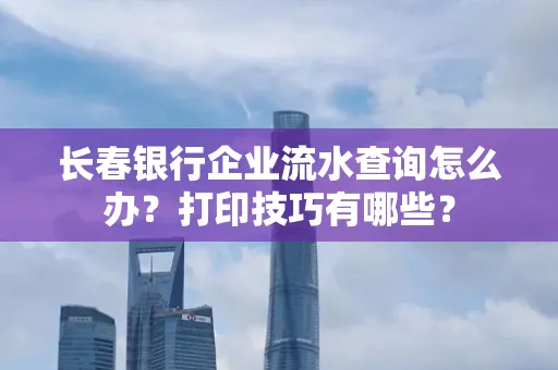 长春银行企业流水查询怎么办?打印技巧有哪些?