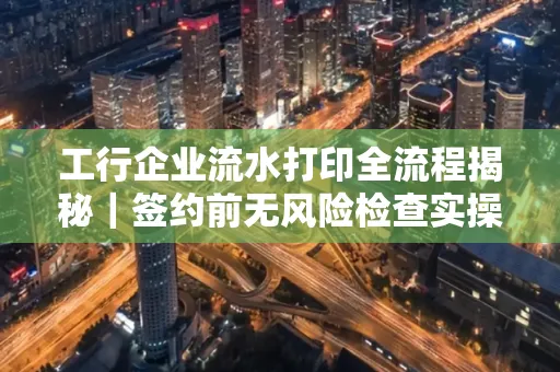 工行企业流水打印全流程揭秘|签约前无风险检查实操指南