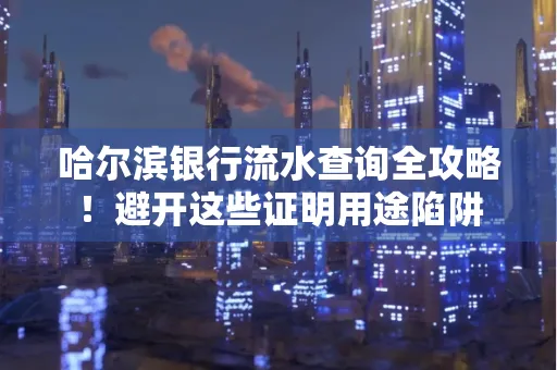 哈尔滨银行流水查询全攻略!避开这些证明用途陷阱