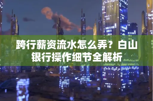 跨行薪资流水怎么弄?白山银行操作细节全解析